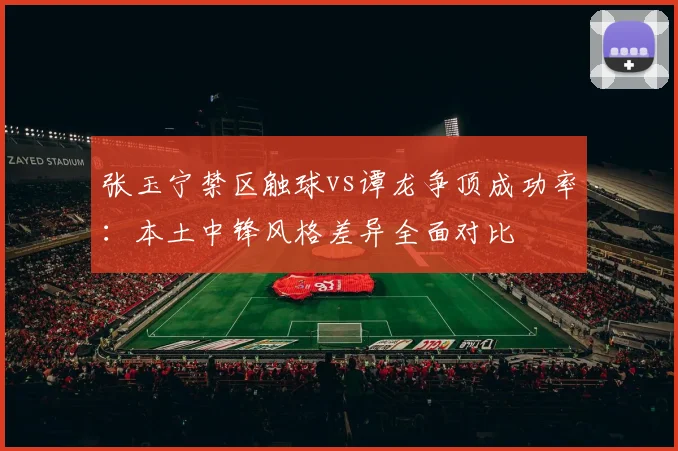 张玉宁禁区触球vs谭龙争顶成功率：本土中锋风格差异全面对比