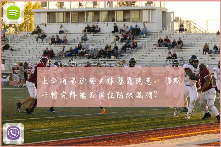 上海海港连场丢球暴露隐患，穆斯卡特变阵能否堵住防线漏洞？