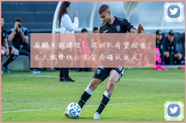 周鹏可能退役！深圳队有望租借广东天赋锋线，朱芳雨确认放人？