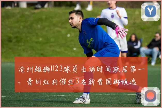 沧州雄狮U23球员出场时间跃居第一，青训红利催生3名新晋国脚候选