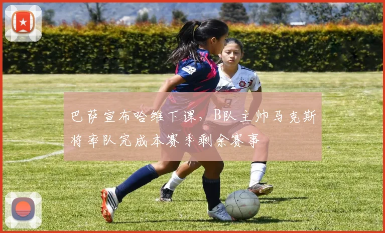 巴萨宣布哈维下课，B队主帅马克斯将率队完成本赛季剩余赛事