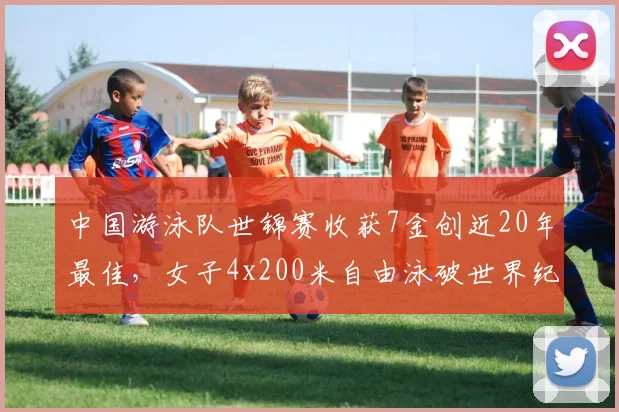 中国游泳队世锦赛收获7金创近20年最佳，女子4x200米自由泳破世界纪录