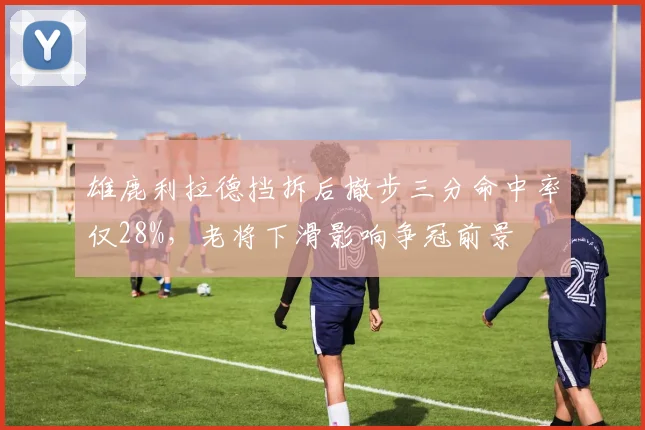 雄鹿利拉德挡拆后撤步三分命中率仅28%，老将下滑影响争冠前景